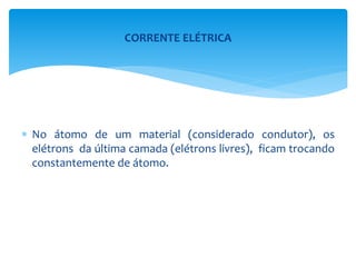  No átomo de um material (considerado condutor), os
elétrons da última camada (elétrons livres), ficam trocando
constantemente de átomo.
CORRENTE ELÉTRICA
 