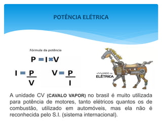 POTÊNCIA ELÉTRICA
A unidade CV (CAVALO VAPOR) no brasil é muito utilizada
para potência de motores, tanto elétricos quantos os de
combustão, utilizado em automóveis, mas ela não é
reconhecida pelo S.I. (sistema internacional).
 