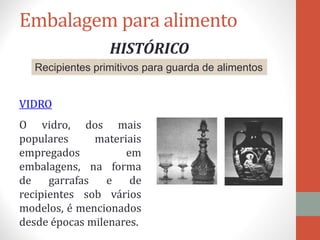 Embalagem para alimento
HISTÓRICO
Recipientes primitivos para guarda de alimentos
VIDRO
O vidro, dos mais
populares materiais
empregados em
embalagens, na forma
de garrafas e de
recipientes sob vários
modelos, é mencionados
desde épocas milenares.
 