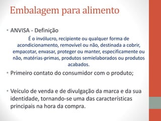 Embalagem para alimento
• ANVISA - Definição
É o invólucro, recipiente ou qualquer forma de
acondicionamento, removível ou não, destinada a cobrir,
empacotar, envasar, proteger ou manter, especificamente ou
não, matérias-primas, produtos semielaborados ou produtos
acabados.
• Primeiro contato do consumidor com o produto;
• Veículo de venda e de divulgação da marca e da sua
identidade, tornando-se uma das características
principais na hora da compra.
 