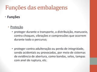 • Funções
• Proteção
• proteger durante o transporte, a distribuição, manuseio,
contra choques, vibrações e compressões que ocorrem
durante todo o percurso;
• proteger contra adulteração ou perda de integridade,
sendo acidentais ou provocadas, por meio de sistemas
de evidência de abertura, como bandas, selos, tampas
com anel de ruptura, etc.
Funções das embalagens
 