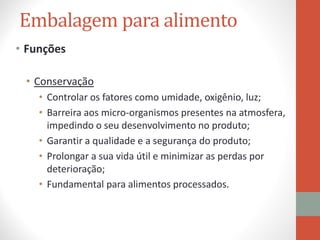 Embalagem para alimento
• Funções
• Conservação
• Controlar os fatores como umidade, oxigênio, luz;
• Barreira aos micro-organismos presentes na atmosfera,
impedindo o seu desenvolvimento no produto;
• Garantir a qualidade e a segurança do produto;
• Prolongar a sua vida útil e minimizar as perdas por
deterioração;
• Fundamental para alimentos processados.
 