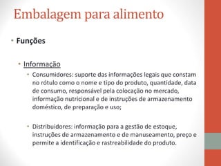 Embalagem para alimento
• Funções
• Informação
• Consumidores: suporte das informações legais que constam
no rótulo como o nome e tipo do produto, quantidade, data
de consumo, responsável pela colocação no mercado,
informação nutricional e de instruções de armazenamento
doméstico, de preparação e uso;
• Distribuidores: informação para a gestão de estoque,
instruções de armazenamento e de manuseamento, preço e
permite a identificação e rastreabilidade do produto.
 