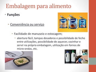 Embalagem para alimento
• Funções
• Conveniência ou serviço
• Facilidade de manuseio e estocagem;
• abertura fácil, tampas dosadoras e possibilidade de fecho
entre utilizações, possibilidade de aquecer, cozinhar e
servir na própria embalagem, utilização em fornos de
micro-ondas, etc.
 