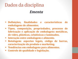 Dados da disciplina
Ementa
 Definições, finalidades e características de
embalagens de alimentos.
 Tipos, composição, propriedades, processo de
fabricação e aplicação de embalagens metálicas,
de vidro, plásticas, celulósicas e laminados.
 Interação entre embalagem e alimento.
 Rotulagem: aspectos legais, código de barras,
caracterização do produto e marketing.
 Tendências em embalagens para alimentos.
 Controle de qualidade e legislação.
 
