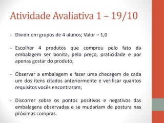 Atividade Avaliativa 1 – 19/10
- Dividir em grupos de 4 alunos; Valor – 1,0
- Escolher 4 produtos que comprou pelo fato da
embalagem ser bonita, pelo preço, praticidade e por
apenas gostar do produto;
- Observar a embalagem e fazer uma checagem de cada
um dos itens citados anteriormente e verificar quantos
requisitos vocês encontraram;
- Discorrer sobre os pontos positivos e negativos das
embalagens observadas e se mudariam de postura nas
próximas compras.
 