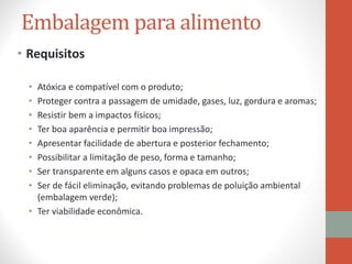 Embalagem para alimento
• Requisitos
• Atóxica e compatível com o produto;
• Proteger contra a passagem de umidade, gases, luz, gordura e aromas;
• Resistir bem a impactos físicos;
• Ter boa aparência e permitir boa impressão;
• Apresentar facilidade de abertura e posterior fechamento;
• Possibilitar a limitação de peso, forma e tamanho;
• Ser transparente em alguns casos e opaca em outros;
• Ser de fácil eliminação, evitando problemas de poluição ambiental
(embalagem verde);
• Ter viabilidade econômica.
 