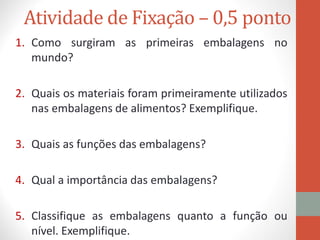 Atividade de Fixação – 0,5 ponto
1. Como surgiram as primeiras embalagens no
mundo?
2. Quais os materiais foram primeiramente utilizados
nas embalagens de alimentos? Exemplifique.
3. Quais as funções das embalagens?
4. Qual a importância das embalagens?
5. Classifique as embalagens quanto a função ou
nível. Exemplifique.
 