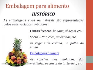 Embalagem para alimento
HISTÓRICO
As embalagens vivas ou naturais são representadas
pelos mais variados invólucros:
Frutas frescas: banana, abacaxi, etc.
Secas – Noz, coco, amêndoas, etc.
As vagens da ervilha, a palha do
milho.
Embalagens animais
As conchas dos moluscos, dos
mexilhões, os cascos da tartaruga, etc.
 