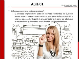 Prof. Me. Nivaldo J Silva - UNISAL –
Empreendedorismo – aula 01
Aula 01Aula 01
• O Empreendedorismo pode ser ensinado?
• O processo empreendedor pode ser ensinado e entendido por qualquer
pessoa e que o sucesso é decorrente de uma gama de fatores internos e
externos ao negócio, do perfil do empreendedor e de como ele administra
as adversidades que encontra no dia a dia de seu empreendimento.
 