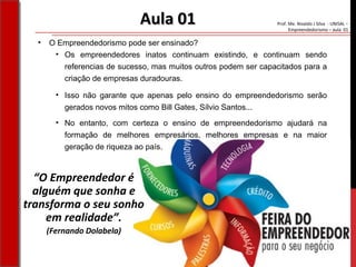 Prof. Me. Nivaldo J Silva - UNISAL –
Empreendedorismo – aula 01
• No entanto, com certeza o ensino de empreendedorismo ajudará na
formação de melhores empresários, melhores empresas e na maior
geração de riqueza ao país.
Aula 01Aula 01
• O Empreendedorismo pode ser ensinado?
• Os empreendedores inatos continuam existindo, e continuam sendo
referencias de sucesso, mas muitos outros podem ser capacitados para a
criação de empresas duradouras.
“O Empreendedor é
alguém que sonha e
transforma o seu sonho
em realidade”.
(Fernando Dolabela)
• Isso não garante que apenas pelo ensino do empreendedorismo serão
gerados novos mitos como Bill Gates, Sílvio Santos...
 