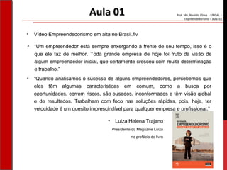 Prof. Me. Nivaldo J Silva - UNISAL –
Empreendedorismo – aula 01
Aula 01Aula 01
• “Um empreendedor está sempre enxergando à frente de seu tempo, isso é o
que ele faz de melhor. Toda grande empresa de hoje foi fruto da visão de
algum empreendedor inicial, que certamente cresceu com muita determinação
e trabalho.”
• Vídeo Empreendedorismo em alta no Brasil.flv
• “Quando analisamos o sucesso de alguns empreendedores, percebemos que
eles têm algumas características em comum, como a busca por
oportunidades, correm riscos, são ousados, inconformados e têm visão global
e de resultados. Trabalham com foco nas soluções rápidas, pois, hoje, ter
velocidade é um quesito imprescindível para qualquer empresa e profissional.”
• Luiza Helena Trajano
Presidente do Magazine Luiza
no prefácio do livro
 