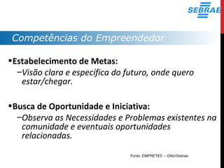 Competências do Empreendedor
•Estabelecimento de Metas:
–Visão clara e específica do futuro, onde quero
estar/chegar.
•Busca de Oportunidade e Iniciativa:
–Observa as Necessidades e Problemas existentes na
comunidade e eventuais oportunidades
relacionadas.
Fonte: EMPRETEC – ONU/Sebrae
 