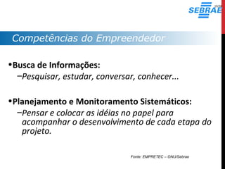Competências do Empreendedor
•Busca de Informações:
–Pesquisar, estudar, conversar, conhecer...
•Planejamento e Monitoramento Sistemáticos:
–Pensar e colocar as idéias no papel para
acompanhar o desenvolvimento de cada etapa do
projeto.
Fonte: EMPRETEC – ONU/Sebrae
19/38
 