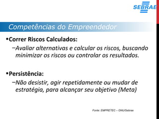 Competências do Empreendedor
•Correr Riscos Calculados:
–Avaliar alternativas e calcular os riscos, buscando
minimizar os riscos ou controlar os resultados.
•Persistência:
–Não desistir, agir repetidamente ou mudar de
estratégia, para alcançar seu objetivo (Meta)
Fonte: EMPRETEC – ONU/Sebrae
 