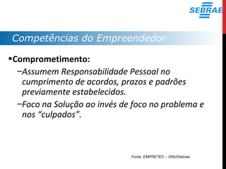 Competências do Empreendedor
•Comprometimento:
–Assumem Responsabilidade Pessoal no
cumprimento de acordos, prazos e padrões
previamente estabelecidos.
–Foco na Solução ao invés de foco no problema e
nos “culpados”.
Fonte: EMPRETEC – ONU/Sebrae
 