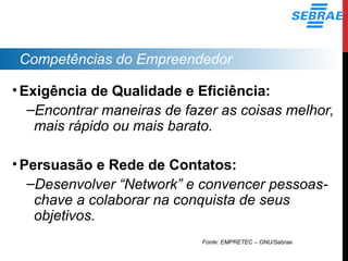 Competências do Empreendedor
•Exigência de Qualidade e Eficiência:
–Encontrar maneiras de fazer as coisas melhor,
mais rápido ou mais barato.
•Persuasão e Rede de Contatos:
–Desenvolver “Network” e convencer pessoas-
chave a colaborar na conquista de seus
objetivos.
Fonte: EMPRETEC – ONU/Sebrae
 