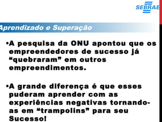 Aprendizado e Superação
•A pesquisa da ONU apontou que os
empreendedores de sucesso já
“quebraram” em outros
empreendimentos.
•A grande diferença é que esses
puderam aprender com as
experiências negativas tornando-
as em “trampolins” para seu
Sucesso!
 