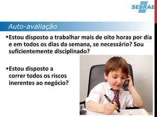 Auto-avaliação
•Estou disposto a trabalhar mais de oito horas por dia
e em todos os dias da semana, se necessário? Sou
suficientemente disciplinado?
•Estou disposto a
correr todos os riscos
inerentes ao negócio?
 