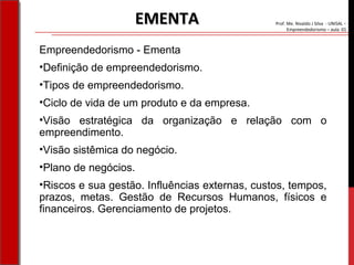 Prof. Me. Nivaldo J Silva - UNISAL –
Empreendedorismo – aula 01
Empreendedorismo - Ementa
•Definição de empreendedorismo.
•Tipos de empreendedorismo.
•Ciclo de vida de um produto e da empresa.
•Visão estratégica da organização e relação com o
empreendimento.
•Visão sistêmica do negócio.
•Plano de negócios.
•Riscos e sua gestão. Influências externas, custos, tempos,
prazos, metas. Gestão de Recursos Humanos, físicos e
financeiros. Gerenciamento de projetos.
EMENTAEMENTA
 