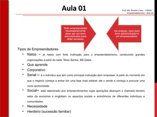 Prof. Me. Nivaldo J Silva - UNISAL –
Empreendedorismo – aula 01
Tipos de Empreendedores
• Natos – já nasce com forte inclinação para o empreendedorismo, construindo grandes
organizações a partir do nada. Silvio Santos, Bill Gates...
• Que aprende
• Corporativo
• Serial – é o indivíduo que tem como principal motivação abrir empresas. A partir do momento em
que o negócio começa a entrar em uma fase mais estável, ele o vende e começa a procurar uma
nova oportunidade.
• Social– está relacionado aos empreendimentos cujas operações alcançam o chamado terceiro
setor da economia e englobam os aspectos sociais e econômicos de diferentes indivíduos e
comunidades.
• Necessidade
• Herdeiro (sucessão familiar)
Aula 01Aula 01
 
