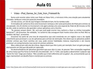 Prof. Me. Nivaldo J Silva - UNISAL –
Empreendedorismo – aula 01
• Vídeo - iPad_Games_for_Cats_from_Friskies®.flv
Aula 01Aula 01
Numa aula recente sobre como usar iPads em Nova York, a instrutora tinha uma solução para estudantes
distraídos: lambuzar a tela com pasta de amendoim.
Um dos alunos, um cão de caça húngaro chamado DJ Sam, foi lá e lambeu tudo.
A treinadora de cachorros Anna Jane Grossmann começou a dar aulas particulares de iPads para animais no
ano passado. Uns 25 clientes se inscreveram e ela agora planeja uma aula especial de iPads de 90 minutos no fim
do mês, onde os cachorros vão aprender a ativar aplicativos com o focinho.
"As pessoas sempre dizem, 'Ah, será que você pode ensinar meu cachorro a fazer as minhas transações
bancárias?'", diz Grossman. Na realidade, "os cachorros não conseguem fazer muitas coisas úteis no iPad. Mas eu
também não faço", acrescenta.
Grossman faz parte de uma leva de empresários que está investindo em um negócio novo e de rápido
crescimento para promover o uso de aplicativos para animais de estimação. Eles dizem que os aplicativos podem
entreter animais que ficam sozinhos em casa, pode ensinar habilidades motoras importantes e até mesmo
promover um comportamento mais social em animais solitários.
Mas a ideia já tem sido alvo de críticas. Alguns dizem que não é justo, por exemplo, fazer um gato perseguir
eternamente um rato que não pode ser capturado.
Os desenvolvedores de aplicativos garantem que esse não é o caso. As pessoas "têm conotações negativas
de uma criança que fica horas na frente de uma televisão", diz T.J. Fuller, que ajudou a desenvolver o popular app
"Game for Cats" (Jogo para Gatos). "Mas acredito que é bem diferente com os gatos", diz, acrescentando que os
jogos representam um desafio físico e mental para os animais.
Fonte: http://www.valor.com.br/impresso/wall-street-journal-americas/patas-no-ipad-apps-para-caes-e-gatos-ganham-forca
 