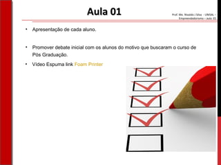 Prof. Me. Nivaldo J Silva - UNISAL –
Empreendedorismo – aula 01
Aula 01Aula 01
• Apresentação de cada aluno.
• Promover debate inicial com os alunos do motivo que buscaram o curso de
Pós Graduação.
• Vídeo Espuma link Foam Printer
 