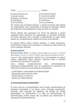 12
Visão Missão
O que queremos ser
É aonde vamos
Energiza a empresa
É inspiradora
Foco no futuro
O que devemos fazer
É o ponto de partida
Dá rumo à empresa
É orientadora
Foco no presente
Os valores são princípios básicos, o modo de pensar dos líderes
da organização, que conduzirão a tomada de decisões dentro
da empresa e vão estabelecer limites ao definir a missão.
Esses valores são expressos em forma de políticas a serem
seguidas pelos membros da organização ao tomarem decisões
de forma coerente com a missão e padronizada, ou seja, todos
devem ter comportamento idêntico ao tomar uma decisão.
É preciso definir esses valores centrais, o credo corporativo,
transmiti-los a todos os funcionários e lembrar-se deles antes de
tomar qualquer decisão.
Empreendedor
Bernard Shaw disse: “O homem racional adapta-se ao mundo, o irracional
tenta adaptar o mundo a si mesmo. Portanto, todo progresso depende do homem
irracional”. Ser empreendedor significa ter a necessidade de realizar
coisas, implementar idéias próprias, enfrentar riscos e desafios
confiante que conseguirá superá-los.
Uma análise comportamental dos empreendedores
identificou comportamentos que se manifestam e combinam de
diferentes maneiras nessas pessoas realizadoras:
- Criatividade e capacidade de implementação
- Disposição para assumir riscos
- Perseverança e otimismo
- Senso de independência
2.1 O que precisa fazer o empreendedor
É muito comum o empreendedor reunir várias características de
pessoas vencedoras e se lançar numa atividade empresarial.
Contudo, sem entender de negócios, ele poderá ter muitas
dificuldades. O amadorismo e a falta de conhecimento de
Administração muitas vezes são os fatores que determinam o
fracasso do empreendimento.
 