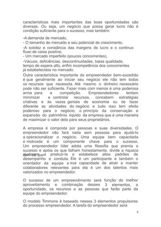 do processo empreendedor. A tarefa do empreendedor será
5
características mais importantes das boas oportunidades são
diversas. Ou seja, um negócio que possa gerar lucro não é
condição suficiente para o sucesso, mas também:
-A demanda de mercado,
- O tamanho do mercado e seu potencial de crescimento,
-A solidez e constância das margens de lucro e o continuo
fluxo de caixa positivo,
- Um mercado imperfeito (poucos concorrentes),
-Vácuos, deficiências, descontinuidades, baixa qualidade,
tempo de espera alto, enfim incompetência dos concorrentes
já estabelecidos no mercado.
Outra característica importante do empreendedor bem-sucedido
é que geralmente ao iniciar seu negócio ele não tem todos
os recursos que necessita. Até mesmo o dinheiro necessário
pode não ser suficiente. Fazer mais com menos é uma poderosa
arma para a competição. Empreendedores tentam
minimizar e controlar recursos, concebem estratégias
criativas e às vezes geniais de economia ou de fazer
diferente as atividades do negócio e tudo isso tem efeito
poderoso para o negócio: o princípio da conservação e
expansão do patrimônio liquido da empresa que é uma maneira
de maximizar o valor dela para seus proprietários.
A empresa é composta por pessoas e suas diversidades. O
empreendedor não fará nada sem pessoas para ajudá-lo
a operacionalizar o negócio. Uma equipe bem capacitada
e motivada é um componente chave para o sucesso.
Um empreendedor líder adota uma filosofia que premia o
sucesso e apóia os que falham honestamente, divide a riqueza
com os queajudaram a produzi-la e estabelece altos padrões de
Ele
sua
é um participante e também o
capacidade de atrair e manter
desempenho e conduta.
orientador da equipe e
colaboradores relevantes para ela é um dos talentos mais
valorizados no empreendedor.
O sucesso de um empreendimento será
aproveitamento e combinação desses
função do melhor
3 elementos, a
oportunidade, os recursos e as pessoas que farão parte da
equipe do empreendedor.
O modelo Timmons é baseado nesses 3 elementos propulsores
 
