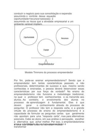 conduzir o negócio para sua consolidação e expansão
assumindo o controle dessa equação
(oportunidade+recursos+pessoas) e
assumindo os riscos que a atividade empresarial e um
ambiente variável impõem.
erros e a habilidade de um bom empreendedor é
transformar
6
Modelo Timmons do processo empreendedor
Por fim, pode-se ensinar empreendedorismo? Sendo que o
empreendedor tem tantas características pessoais, e não
profissionais, determinantes de sucesso e que, mesmo sendo
conhecidas e ensinadas, a pessoa deverá desenvolver essas
características por sua força de vontade? No ensino do
empreendedorismo não funciona a metodologia tradicional,
na qual o professor tem conhecimentos e os transmite aos
alunos. Ao contrário, o envolvimento dos alunos no
processo de aprendizagem é fundamental. Eles é que
devem gerar o conhecimento através do processo de
perguntar. O professor não tem a resposta certa, e a grande
virtude do processo de ensino do empreendedorismo é a
capacidade de formular as perguntas certas que geralmente
não apontam para uma “resposta certa”, mas para alternativas
possíveis. Cabe ao aluno, em sua análise e percepção, escolher
a alternativa que achar melhor. Por isso, o empreendedorismo
é uma das áreas onde se cometem muitos
 