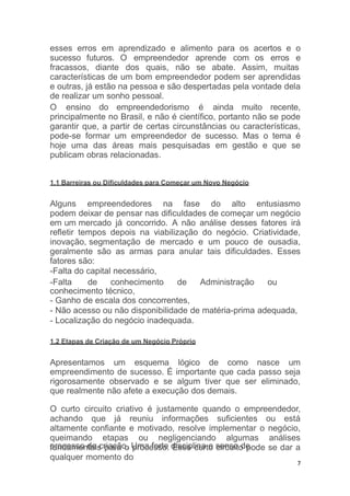 processo de criação. Uma forte disciplina e senso de
7
esses erros em aprendizado e alimento para os acertos e o
sucesso futuros. O empreendedor aprende com os erros e
fracassos, diante dos quais, não se abate. Assim, muitas
características de um bom empreendedor podem ser aprendidas
e outras, já estão na pessoa e são despertadas pela vontade dela
de realizar um sonho pessoal.
O ensino do empreendedorismo é ainda muito recente,
principalmente no Brasil, e não é científico, portanto não se pode
garantir que, a partir de certas circunstâncias ou características,
pode-se formar um empreendedor de sucesso. Mas o tema é
hoje uma das áreas mais pesquisadas em gestão e que se
publicam obras relacionadas.
1.1 Barreiras ou Dificuldades para Começar um Novo Negócio
Alguns empreendedores na fase do alto entusiasmo
podem deixar de pensar nas dificuldades de começar um negócio
em um mercado já concorrido. A não análise desses fatores irá
refletir tempos depois na viabilização do negócio. Criatividade,
inovação, segmentação de mercado e um pouco de ousadia,
geralmente são as armas para anular tais dificuldades. Esses
fatores são:
-Falta do capital necessário,
-Falta de conhecimento de Administração ou
conhecimento técnico,
- Ganho de escala dos concorrentes,
- Não acesso ou não disponibilidade de matéria-prima adequada,
- Localização do negócio inadequada.
1.2 Etapas de Criação de um Negócio Próprio
Apresentamos um esquema lógico de como nasce um
empreendimento de sucesso. É importante que cada passo seja
rigorosamente observado e se algum tiver que ser eliminado,
que realmente não afete a execução dos demais.
O curto circuito criativo é justamente quando o empreendedor,
achando que já reuniu informações suficientes ou está
altamente confiante e motivado, resolve implementar o negócio,
queimando etapas ou negligenciando algumas análises
fundamentais para o processo. Esse curto circuito pode se dar a
qualquer momento do
 