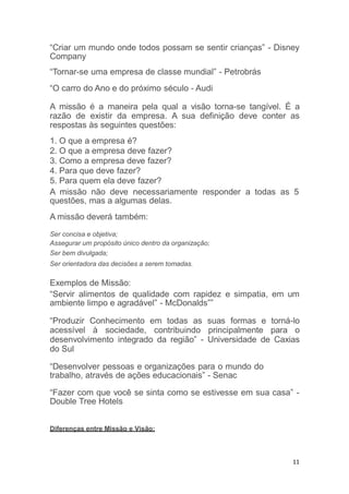 11
“Criar um mundo onde todos possam se sentir crianças” - Disney
Company
“Tornar-se uma empresa de classe mundial” - Petrobrás
“O carro do Ano e do próximo século - Audi
A missão é a maneira pela qual a visão torna-se tangível. É a
razão de existir da empresa. A sua definição deve conter as
respostas às seguintes questões:
1. O que a empresa é?
2. O que a empresa deve fazer?
3. Como a empresa deve fazer?
4. Para que deve fazer?
5. Para quem ela deve fazer?
A missão não deve necessariamente responder a todas as 5
questões, mas a algumas delas.
A missão deverá também:
Ser concisa e objetiva;
Assegurar um propósito único dentro da organização;
Ser bem divulgada;
Ser orientadora das decisões a serem tomadas.
Exemplos de Missão:
“Servir alimentos de qualidade com rapidez e simpatia, em um
ambiente limpo e agradável” - McDonalds””
“Produzir Conhecimento em todas as suas formas e torná-lo
acessível à sociedade, contribuindo principalmente para o
desenvolvimento integrado da região” - Universidade de Caxias
do Sul
“Desenvolver pessoas e organizações para o mundo do
trabalho, através de ações educacionais” - Senac
“Fazer com que você se sinta como se estivesse em sua casa” -
Double Tree Hotels
Diferenças entre Missão e Visão:
 