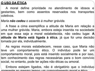 O USO DA ÉTICA
define prioridade no atendimento de idosos e
bem como assentos reservados nos transportes
A moral
gestantes,
coletivos.
Maria não cedeu o assento à mulher grávida.
A frase a cima exemplifica a atitude de Maria em relação a
uma mulher grávida. Maria, embora esteja inserida na sociedade
em que essa seja a moral estabelecida, não cedeu lugar. A
atitude de Maria está ligada à ética, já que foi uma decisão
tomada por ela, individualmente.
As regras morais estabelecem, nesse caso, que Maria não
teve um comportamento ético. O indivíduo pode ter um
comportamento moral, pois está inserido socialmente e por isso,
tem conhecimento das regras necessárias para o bom convívio
social, no entanto, pode ter ações não éticas ou amoral.
Embora estejam ligados, não é obrigatório que o indivíduo
 