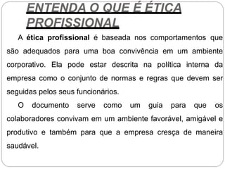 ENTENDA O QUE É ÉTICA
PROFISSIONAL
A ética profissional é baseada nos comportamentos que
são adequados para uma boa convivência em um ambiente
corporativo. Ela pode estar descrita na política interna da
empresa como o conjunto de normas e regras que devem ser
seguidas pelos seus funcionários.
O documento serve como um guia para que os
colaboradores convivam em um ambiente favorável, amigável e
produtivo e também para que a empresa cresça de maneira
saudável.
 