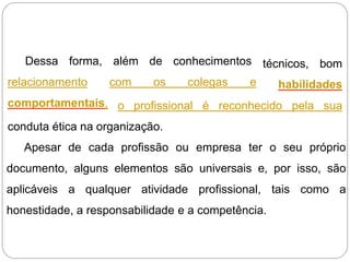 além de conhecimentos
com os colegas e
técnicos, bom
habilidades
Dessa forma,
relacionamento
comportamentais, o profissional é reconhecido pela sua
conduta ética na organização.
Apesar de cada profissão ou empresa ter o seu próprio
documento, alguns elementos são universais e, por isso, são
aplicáveis a qualquer atividade profissional, tais como a
honestidade, a responsabilidade e a competência.
 