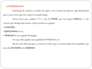 A ETIMOLOGIA
Etimologia diz respeito ao estudo da origem e da evolução das palavras, algo fundamental
para o nosso curso, que tem origem no mundo antigo.
Assim, temos que a palavra ÉTICA vem de ETHOS, que tem origem GREGA, e é um
conceito que abrange duas esferas, sendo a primeira a seguinte:
• CARÁTER;
• QUALIDADE do ser;
• MORADA do ser, segundo Heidegger.
Ou seja, ethos significa uma qualidade INTERIOR do ser.
Mas há outra dimensão para o conceito de ethos, que é a exteriorização dessa qualidade, por
meio do COSTUME, dos HÁBITOS.
 