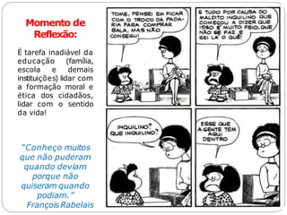 Momento de
Reflexão:
É tarefa inadiável da
educação (família,
escola e demais
instituições) lidar com
a formação moral e
ética dos cidadãos,
lidar com o sentido
da vida!
“Conheço muitos
que não puderam
quando deviam
porque não
quiseram quando
podiam.”
FrançoisRabelais
 