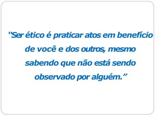 “Ser ético é praticar atos em benefício
de você e dos outros, mesmo
sabendo que não está sendo
observado por alguém.”
 