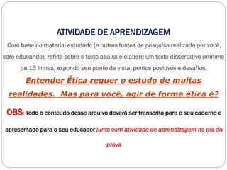 ATIVIDADE DE APRENDIZAGEM
Com base no material estudado (e outras fontes de pesquisa realizada por você,
caro educando), reflita sobre o texto abaixo e elabore um texto dissertativo (mínimo
de 15 linhas) expondo seu ponto de vista, pontos positivos e desafios.
Entender Ética requer o estudo de muitas
realidades. Mas para você, agir de forma ética é?
OBS: Todo o conteúdo desse arquivo deverá ser transcrito para o seu caderno e
apresentado para o seu educador junto com atividade de aprendizagem no dia da
prova
 
