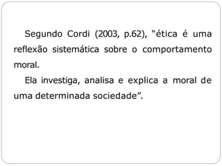 Segundo Cordi (2003, p.62), “ética é uma
reflexão sistemática sobre o comportamento
moral.
Ela investiga, analisa e explica a moral de
uma determinada sociedade”.
 
