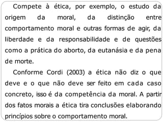 Compete à ética, por exemplo, o estudo da
origem da moral, da distinção entre
comportamento moral e outras formas de agir, da
liberdade e da responsabilidade e de questões
como a prática do aborto, da eutanásia e da pena
de morte.
Conforme Cordi (2003) a ética não diz o que
deve e o que não deve ser feito em cada caso
concreto, isso é da competência da moral. A partir
dos fatos morais a ética tira conclusões elaborando
princípios sobre o comportamento moral.
 
