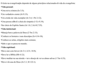 O êxito na evangeliza ç ão depende de alguns princ í pios relacionados  à  vida do evangelista: Vida pessoal: Uma nova criatura (Jo 3.5); Um verdadeiro crente (At 9.15); Um cristão de vida exemplar (At 3.4; 1 Pe 2.12); Uma pessoa af á vel e cheia de simpatia (1 Co 9.19); Ser cheio do Esp í rito Santo (At 1.8; 2.4;4.8;7.55). Vida intelectual: Maneja bem a palavra de Deus (2 Tm 2.15); Conhece os homens e suas desculpas (Jo 4.16-18); Conhece as seitas, religiões mais comuns; Sabe o que se passa no mundo; Vida espiritual: Deve orar com fervor (At 3.1; 4.31; 10.9); Deve ler a B í blia (Hb 4.12); Deve meditar na sua missão  –  ter o desejo de ver as almas salvas (1 Tm 4.15); Deve ir  à  casa de Deus (At 3.1; Sl 122.1). 