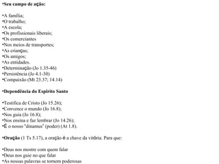 Seu campo de a ç ão: A fam í lia; O trabalho; A escola; Os profissionais liberais; Os comerciantes Nos meios de transportes; As crian ç as; Os amigos; As entidades. Determina ç ão (Jo 1.35-46) Persistência (Jo 4.1-30) Compaixão (Mt 23.37; 14.14) Dependência do Esp í rito Santo Testifica de Cristo (Jo 15.26); Convence o mundo (Jo 16.8); Nos guia (Jo 16.8); Nos ensina e faz lembrar (Jo 14.26); É  o nosso  “ dinamus ”  (poder) (At 1.8). Ora ç ão  (1 Ts 5.17), a ora ç ão  é  a chave da vit ó ria. Para que: Deus nos mostre com quem falar Deus nos guie no que falar As nossas palavras se tornem poderosas 