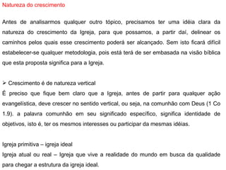 Natureza do crescimento   Antes de analisarmos qualquer outro tópico, precisamos ter uma idéia clara da natureza do crescimento da Igreja, para que possamos, a partir daí, delinear os caminhos pelos quais esse crescimento poderá ser alcançado. Sem isto ficará difícil estabelecer-se qualquer metodologia, pois está terá de ser embasada na visão bíblica que esta proposta significa para a Igreja.   Crescimento é de natureza vertical É preciso que fique bem claro que a Igreja, antes de partir para qualquer ação evangelística, deve crescer no sentido vertical, ou seja, na comunhão com Deus (1 Co 1.9). a palavra comunhão em seu significado específico, significa identidade de objetivos, isto é, ter os mesmos interesses ou participar da mesmas idéias.   Igreja primitiva – igreja ideal Igreja atual ou real – Igreja que vive a realidade do mundo em busca da qualidade para chegar a estrutura da igreja ideal. 