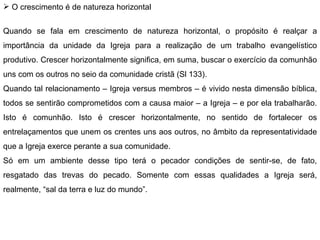 O crescimento é de natureza horizontal   Quando se fala em crescimento de natureza horizontal, o propósito é realçar a importância da unidade da Igreja para a realização de um trabalho evangelístico produtivo. Crescer horizontalmente significa, em suma, buscar o exercício da comunhão uns com os outros no seio da comunidade cristã (Sl 133). Quando tal relacionamento – Igreja versus membros – é vivido nesta dimensão bíblica, todos se sentirão comprometidos com a causa maior – a Igreja – e por ela trabalharão. Isto é comunhão. Isto é crescer horizontalmente, no sentido de fortalecer os entrelaçamentos que unem os crentes uns aos outros, no âmbito da representatividade que a Igreja exerce perante a sua comunidade. Só em um ambiente desse tipo terá o pecador condições de sentir-se, de fato, resgatado das trevas do pecado. Somente com essas qualidades a Igreja será, realmente, “sal da terra e luz do mundo”. 