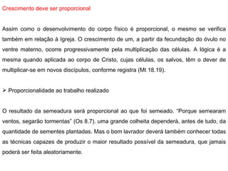 Crescimento deve ser proporcional   Assim como o desenvolvimento do corpo físico é proporcional, o mesmo se verifica também em relação à Igreja. O crescimento de um, a partir da fecundação do óvulo no ventre materno, ocorre progressivamente pela multiplicação das células. A lógica é a mesma quando aplicada ao corpo de Cristo, cujas células, os salvos, têm o dever de multiplicar-se em novos discípulos, conforme registra (Mt 18.19).   Proporcionalidade ao trabalho realizado O resultado da semeadura será proporcional ao que foi semeado. “Porque semearam ventos, segarão tormentas” (Os 8.7). uma grande colheita dependerá, antes de tudo, da quantidade de sementes plantadas. Mas o bom lavrador deverá também conhecer todas as técnicas capazes de produzir o maior resultado possível da semeadura, que jamais poderá ser feita aleatoriamente. 