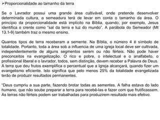 Proporcionalidade ao tamanho da terra   Se o Lavrador possui uma grande área cultivável, onde pretende desenvolver determinada cultura, a semeadura terá de levar em conta o tamanho da área. O princípio da proporcionalidade está implícito na Bíblia, quando, por exemplo, Jesus identifica o crente como “sal da terra e luz do mundo”. A parábola do Semeador (Mt 13.1-9) também traz o mesmo ensino.   Quantos tipos de terra receberam a semente. Na Bíblia, o número 4 é símbolo de totalidade. Portanto, toda a área sob a influencia de uma igreja local deve ser cultivada, independentemente de alguns segmentos serem ou não férteis. Não pode haver preconceitos na evangelização. O rico e pobre, o intelectual e o analfabeto, o profissional liberal e o lavrador, todos, sem distinção, devem receber a Palavra de Deus. A terra que deu frutos exemplifica o percentual que a Igreja alcançará, quando fizer um evangelismo eficiente. Isto significa que pelo menos 25% da totalidade evangelizada terão de produzir resultados permanentes. “ Deus cumpriu a sua parte, fazendo brotar todas as sementes. A falha estava do lado humano, que não soube preparar a terra para recebê-las e fazer com que frutificassem. As terras não férteis podem ser trabalhadas para produzirem resultado mais efetivo. 