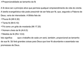 Proporcionalidade ao tamanho da fé   A fé deve ser o princípio ativo que permeia qualquer empreendimento da vida do crente. A tarefa evangelística não pode prescindir de ser feita por fé, que, segundo a Palavra de Deus, varia de intensidade. A Bíblia fala de: Pouca fé (Mt 6.30) Tanta fé (Mt 8.10) Fé como um grão de mostarda (Mt 17.20) Homem cheio de fé (At 6.5) Medida da fé (Rm 12.6) Isto significa  que o trabalho de cada um será, também, proporcional ao tamanho de sua fé. Só fará grandes coisas para Deus que tiver fé abundante e assentada nas promessas de Deus. 