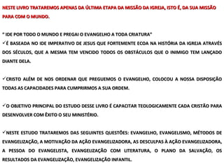 NESTE LIVRO TRATAREMOS APENAS DA ÚLTIMA ETAPA DA MISSÃO DA IGREJA, ISTO É, DA SUA MISSÃO PARA COM O MUNDO. “  IDE POR TODO O MUNDO E PREGAI O EVANGELHO A TODA CRIATURA”  É BASEADA NO IDE IMPERATIVO DE JESUS QUE FORTEMENTE ECOA NA HISTÓRIA DA IGREJA ATRAVÉS DOS SÉCULOS, QUE A MESMA TEM VENCIDO TODOS OS OBSTÁCULOS QUE O INIMIGO TEM LANÇADO DIANTE DELA. CRISTO ALÉM DE NOS ORDENAR QUE PREGUEMOS O EVANGELHO, COLOCOU A NOSSA DISPOSIÇÃO TODAS AS CAPACIDADES PARA CUMPRIRMOS A SUA ORDEM. O OBJETIVO PRINCIPAL DO ESTUDO DESSE LIVRO É CAPACITAR TEOLOGICAMENTE CADA CRISTÃO PARA DESENVOLVER COM ÊXITO O SEU MINISTÉRIO. NESTE ESTUDO TRATAREMOS DAS SEGUINTES QUESTÕES: EVANGELHO, EVANGELISMO, MÉTODOS DE EVANGELIZAÇÃO, A MOTIVAÇÃO DA AÇÃO EVANGELIZADORA, AS DESCULPAS À AÇÃO EVANGELIZADORA, A PESSOA DO EVANGELISTA, EVANGELIZAÇÃO COM LITERATURA, O PLANO DA SALVAÇÃO, OS RESULTADOS DA EVANGELIZAÇÃO, EVANGELIZAÇÃO INFANTIL. 