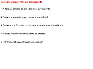 Bênçãos decorrentes do crescimento   A Igreja permanece em constante avivamento O crescimento da igreja passa a ser natural Os recursos financeiros passam a serem mais abundantes Haverá maior comunhão entre os crentes O tradicionalismo dá lugar à renovação 
